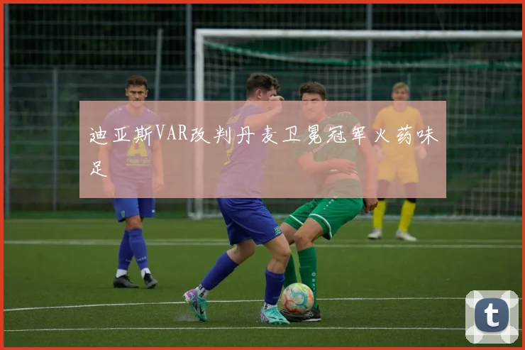 迪亚斯VAR改判丹麦卫冕冠军火药味足