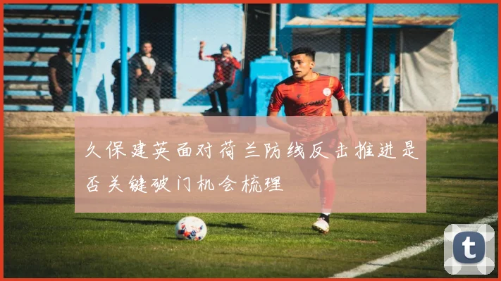 久保建英面对荷兰防线反击推进是否关键破门机会梳理