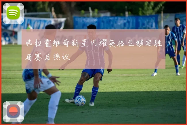 弗拉霍维奇新星闪耀英格兰锁定胜局赛后热议