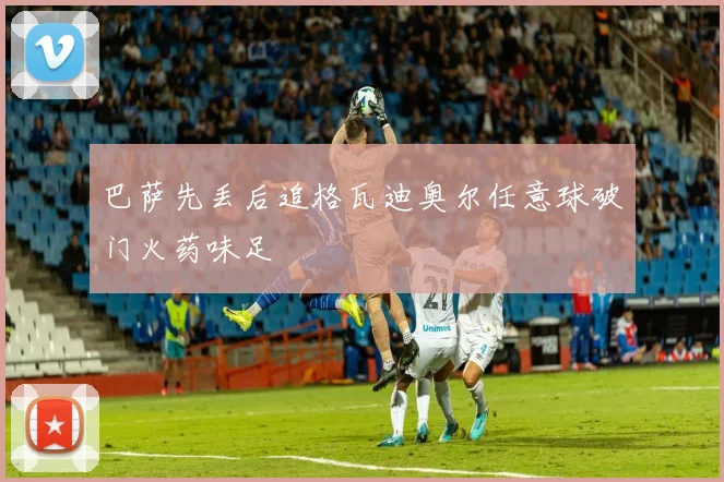 巴萨先丢后追格瓦迪奥尔任意球破门火药味足