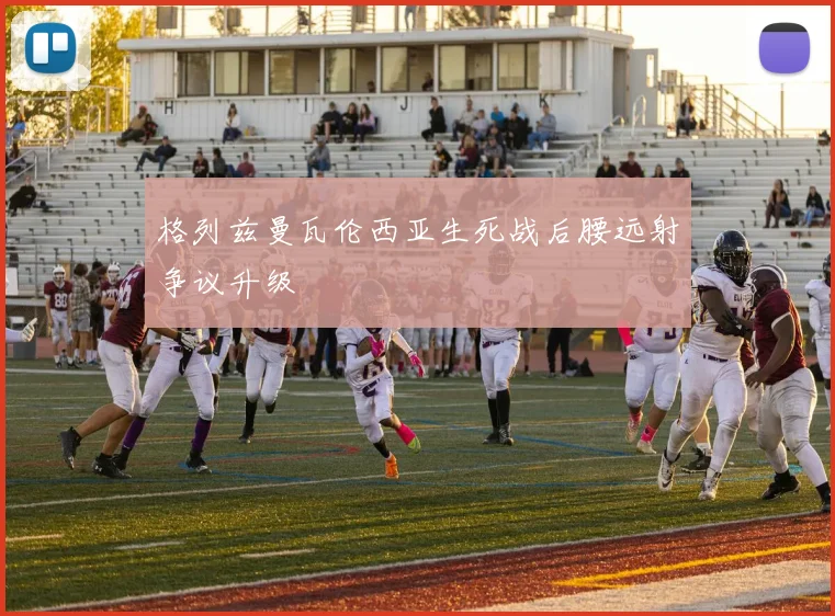 格列兹曼瓦伦西亚生死战后腰远射争议升级