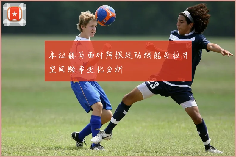 本拉赫马面对阿根廷防线能否拉开空间赔率变化分析
