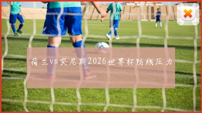 荷兰vs突尼斯2026世界杯防线压力