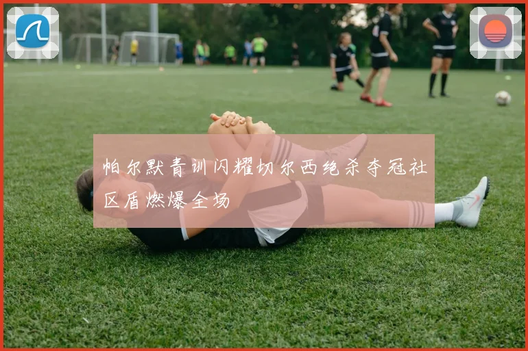 帕尔默青训闪耀切尔西绝杀夺冠社区盾燃爆全场