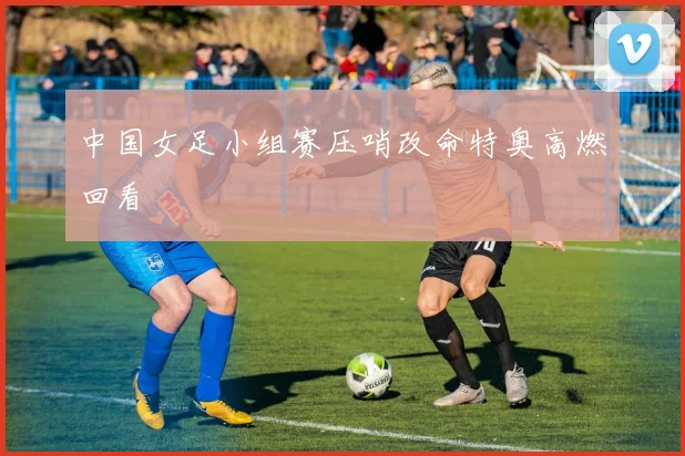 中国女足小组赛压哨改命特奥高燃回看