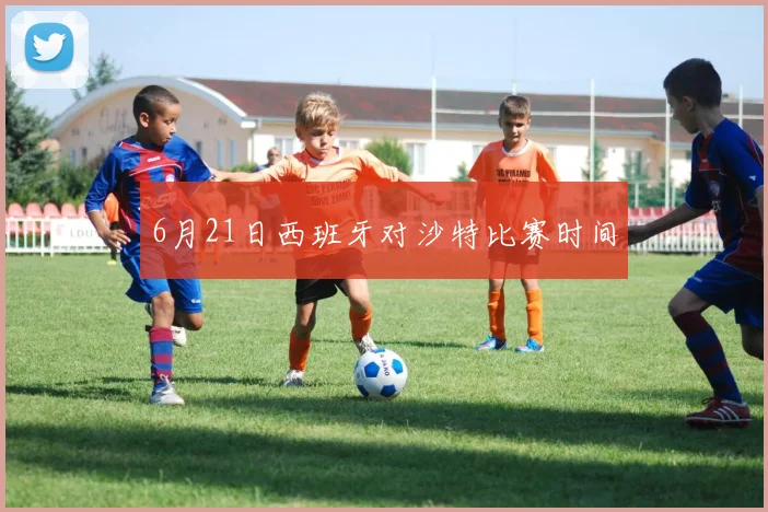 6月21日西班牙对沙特比赛时间