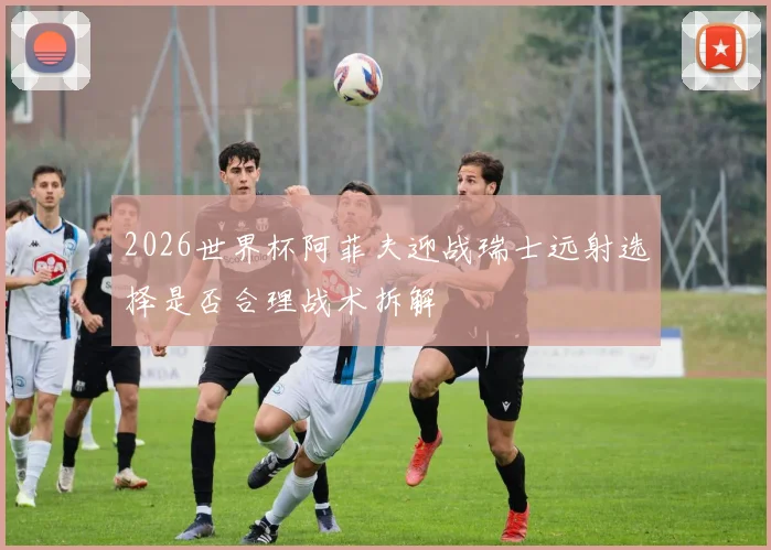 2026世界杯阿菲夫迎战瑞士远射选择是否合理战术拆解