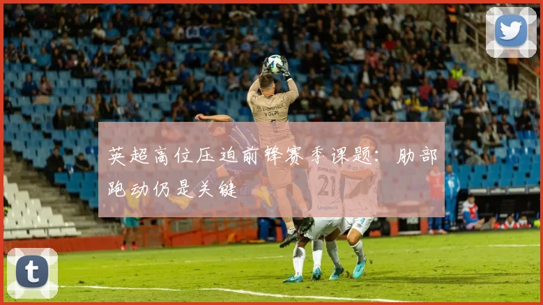 英超高位压迫前锋赛季课题:肋部跑动仍是关键