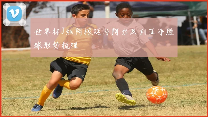 世界杯J组阿根廷与阿尔及利亚净胜球形势梳理