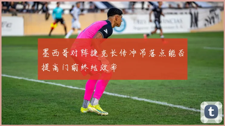 墨西哥对阵捷克长传冲吊落点能否提高门前终结效率