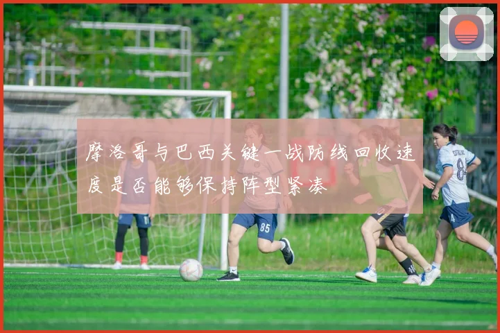 摩洛哥与巴西关键一战防线回收速度是否能够保持阵型紧凑