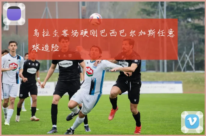 乌拉圭客场硬刚巴西巴尔加斯任意球造险