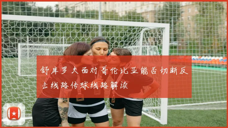 舒库罗夫面对哥伦比亚能否切断反击线路传球线路解读