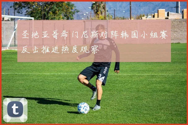圣地亚哥希门尼斯对阵韩国小组赛反击推进热度观察