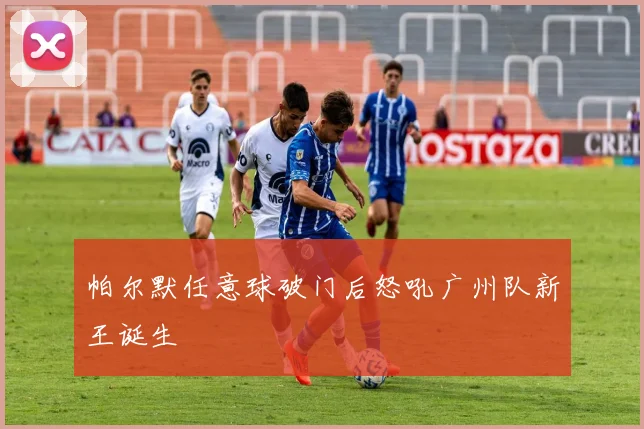 帕尔默任意球破门后怒吼广州队新王诞生