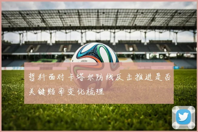 哲科面对卡塔尔防线反击推进是否关键赔率变化梳理