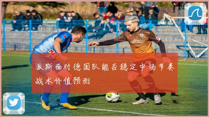 派斯面对德国队能否稳定中场节奏战术价值预测