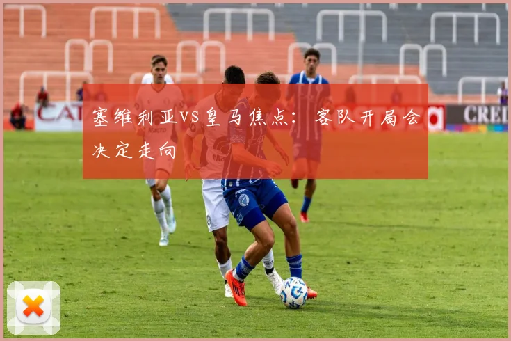 塞维利亚vs皇马焦点：客队开局会决定走向