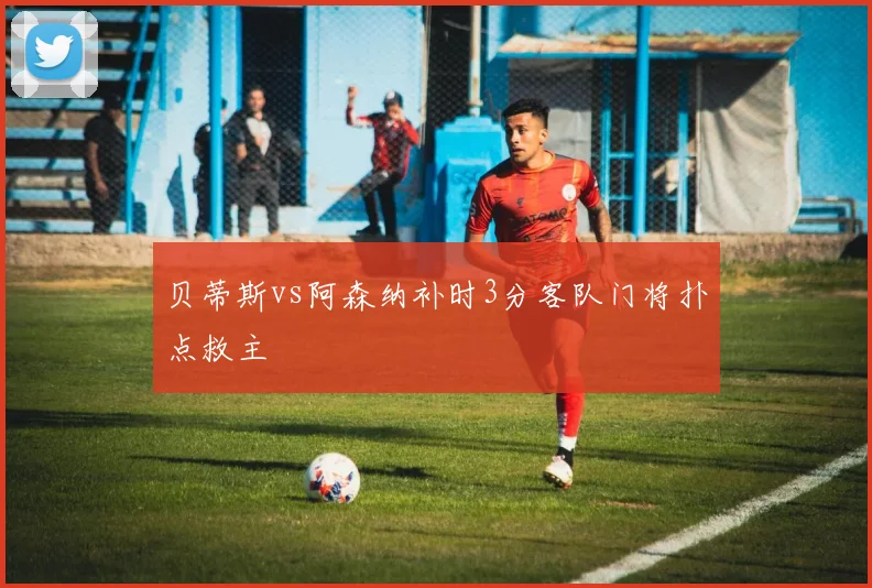 贝蒂斯vs阿森纳补时3分客队门将扑点救主