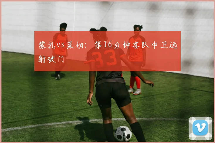 蒙扎vs莱切:第16分钟客队中卫远射破门