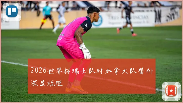 2026世界杯瑞士队对加拿大队替补深度梳理