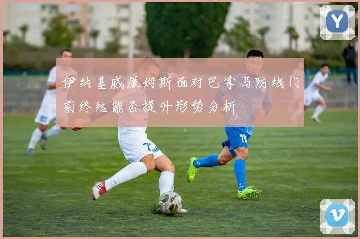伊纳基威廉姆斯面对巴拿马防线门前终结能否提升形势分析