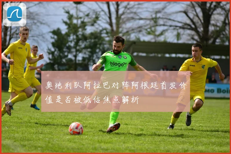 奥地利队阿拉巴对阵阿根廷首发价值是否被低估焦点解析