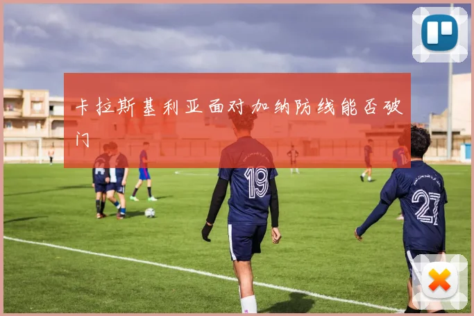 卡拉斯基利亚面对加纳防线能否破门