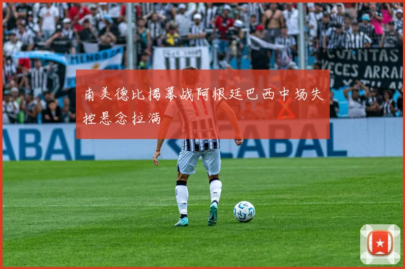 南美德比揭幕战阿根廷巴西中场失控悬念拉满