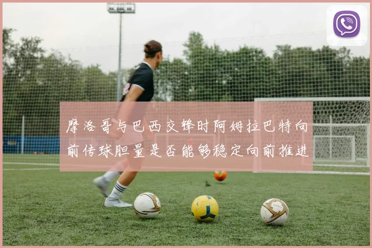 摩洛哥与巴西交锋时阿姆拉巴特向前传球胆量是否能够稳定向前推进