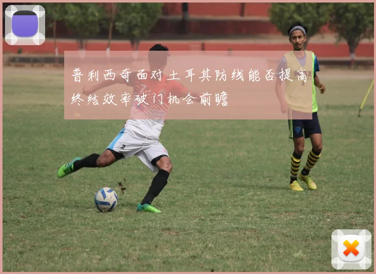 普利西奇面对土耳其防线能否提高终结效率破门机会前瞻
