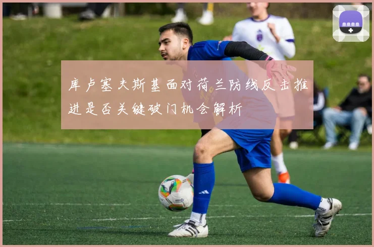 库卢塞夫斯基面对荷兰防线反击推进是否关键破门机会解析