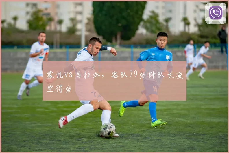 蒙扎vs马拉加,客队79分钟队长凌空得分